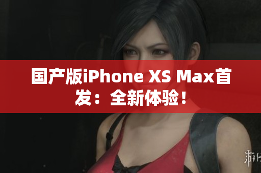 国产版iPhone XS Max首发：全新体验！