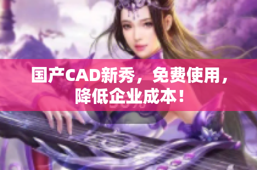 国产CAD新秀，免费使用，降低企业成本！