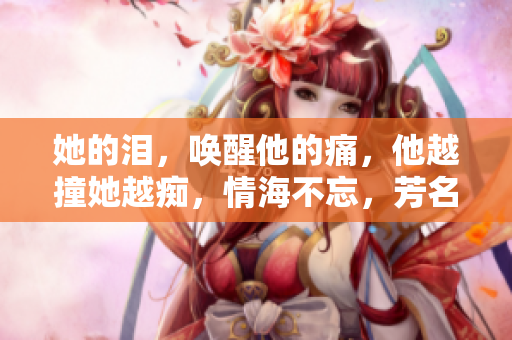 她的泪，唤醒他的痛，他越撞她越痴，情海不忘，芳名永存。