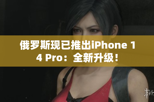 俄罗斯现已推出iPhone 14 Pro：全新升级！