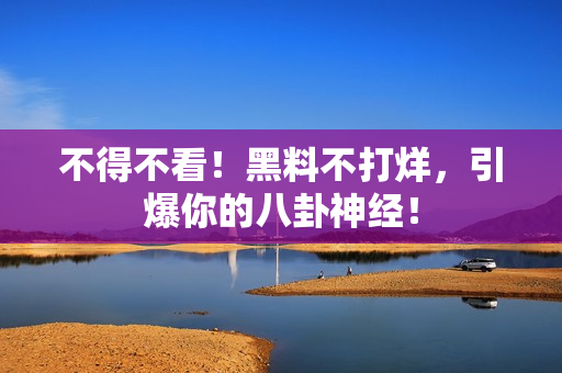 不得不看！黑料不打烊，引爆你的八卦神经！