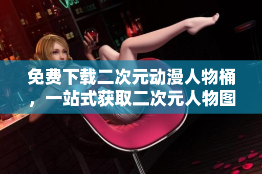 免费下载二次元动漫人物桶，一站式获取二次元人物图库