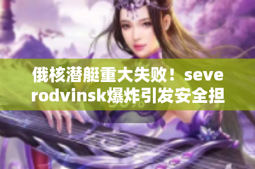 俄核潜艇重大失败！severodvinsk爆炸引发安全担忧