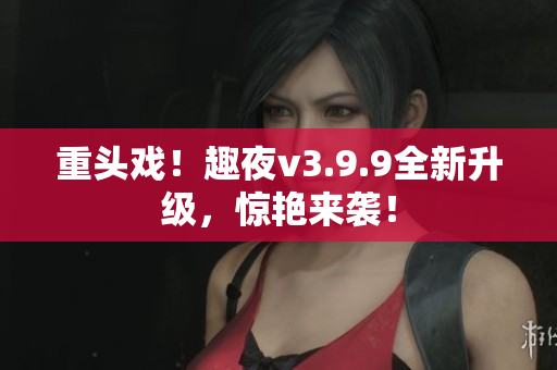 重头戏！趣夜v3.9.9全新升级，惊艳来袭！