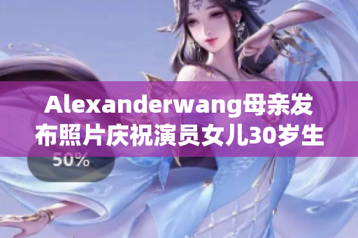 Alexanderwang母亲发布照片庆祝演员女儿30岁生日