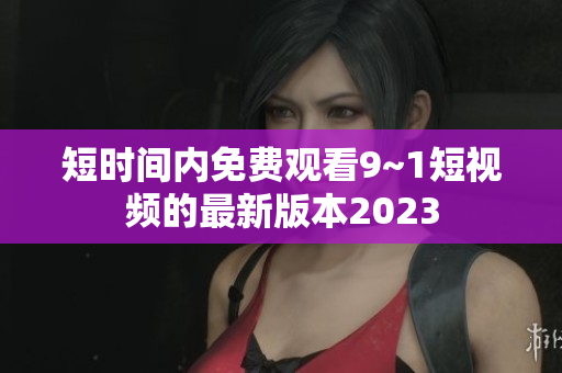 短时间内免费观看9~1短视频的最新版本2023