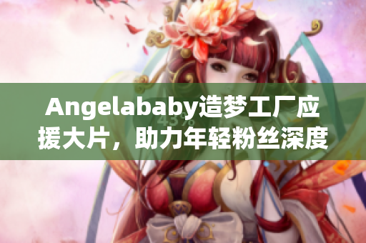 Angelababy造梦工厂应援大片，助力年轻粉丝深度了解行业！