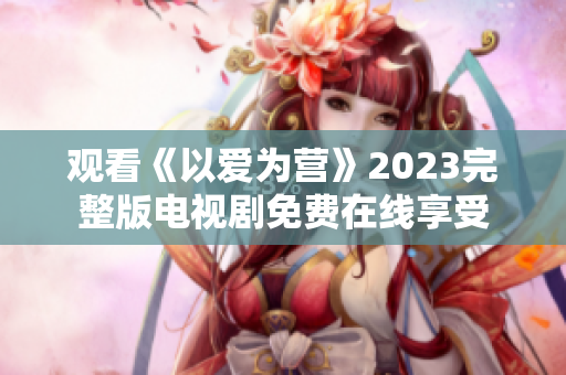观看《以爱为营》2023完整版电视剧免费在线享受