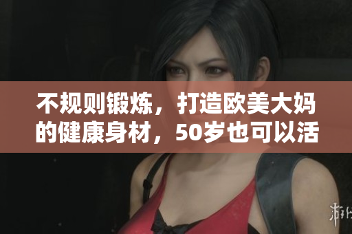 不规则锻炼，打造欧美大妈的健康身材，50岁也可以活力满满！