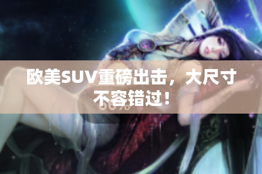 欧美SUV重磅出击，大尺寸不容错过！