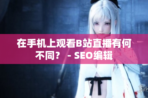 在手机上观看B站直播有何不同？ - SEO编辑