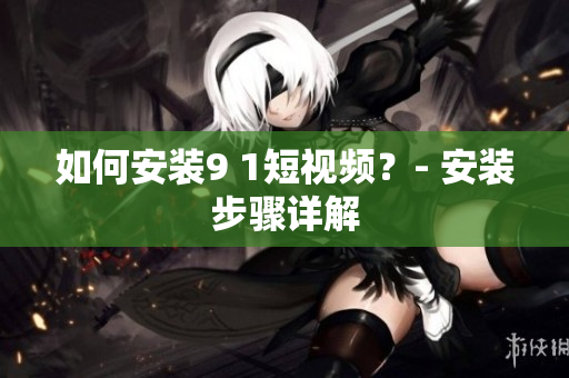 如何安装9 1短视频？- 安装步骤详解