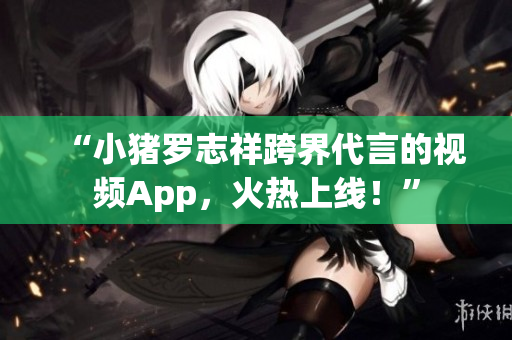 “小猪罗志祥跨界代言的视频App，火热上线！”