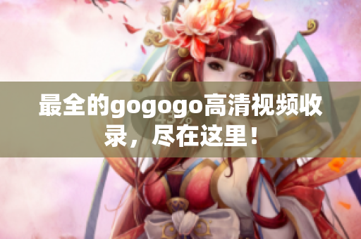 最全的gogogo高清视频收录，尽在这里！