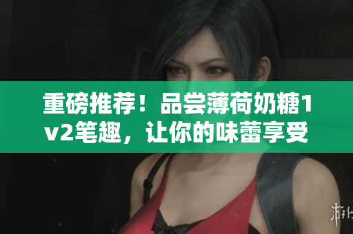 重磅推荐！品尝薄荷奶糖1v2笔趣，让你的味蕾享受不一样的体验！