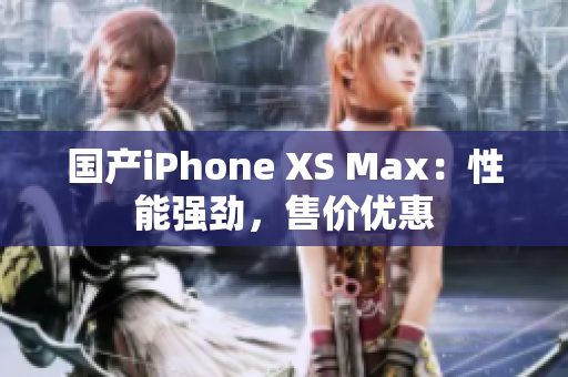 国产iPhone XS Max：性能强劲，售价优惠