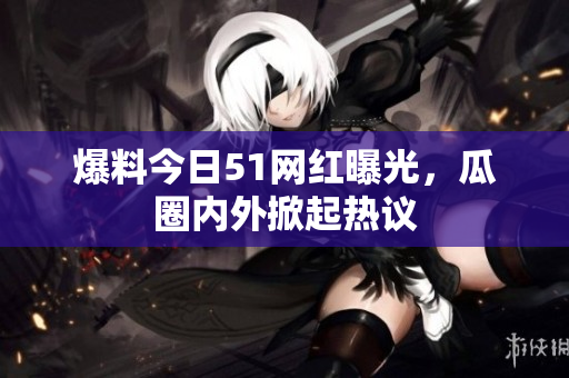 爆料今日51网红曝光，瓜圈内外掀起热议