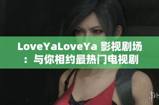 LoveYaLoveYa 影视剧场：与你相约最热门电视剧