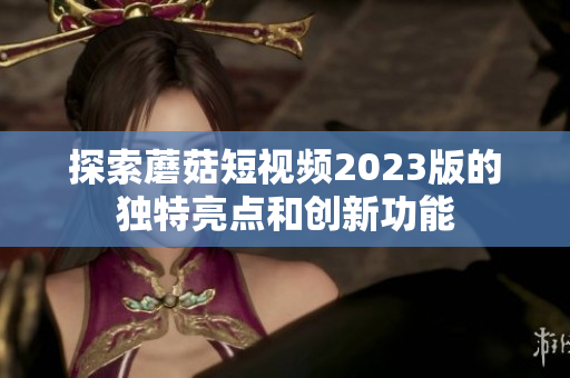 探索蘑菇短视频2023版的独特亮点和创新功能