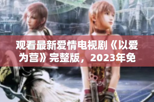 观看最新爱情电视剧《以爱为营》完整版，2023年免费奉上