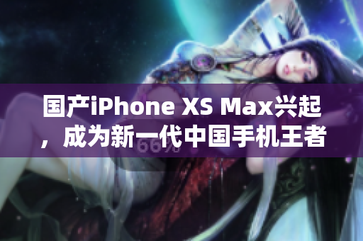 国产iPhone XS Max兴起，成为新一代中国手机王者