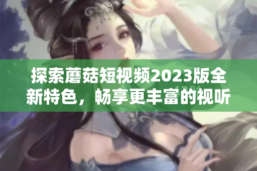 探索蘑菇短视频2023版全新特色，畅享更丰富的视听体验！