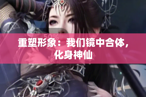 重塑形象：我们镜中合体，化身神仙