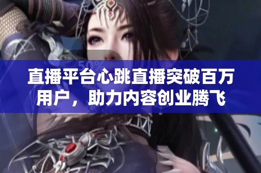 直播平台心跳直播突破百万用户，助力内容创业腾飞