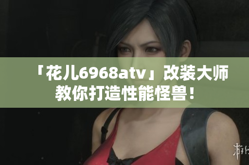 「花儿6968atv」改装大师教你打造性能怪兽！
