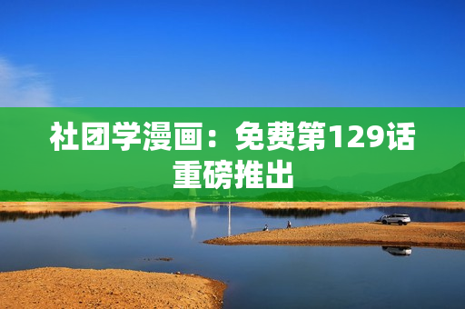 社团学漫画：免费第129话重磅推出