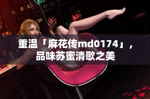 重温「麻花传md0174」，品味苏蜜清歌之美