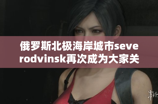 俄罗斯北极海岸城市severodvinsk再次成为大家关注的焦点