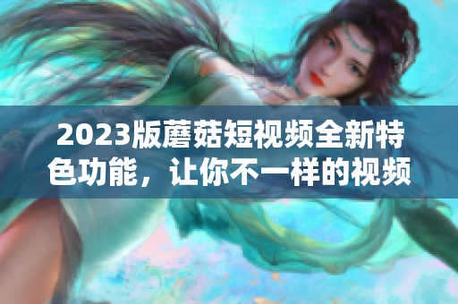 2023版蘑菇短视频全新特色功能，让你不一样的视频体验！