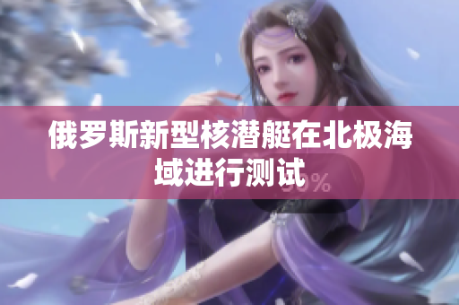 俄罗斯新型核潜艇在北极海域进行测试