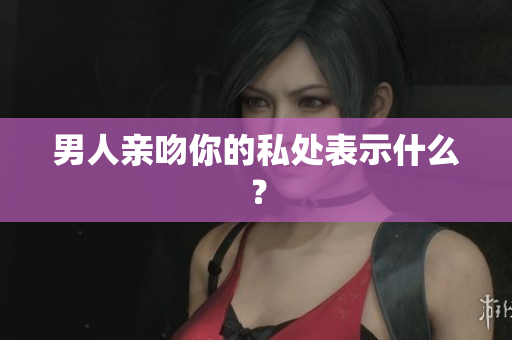 男人亲吻你的私处表示什么？