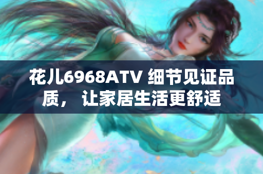 花儿6968ATV 细节见证品质， 让家居生活更舒适