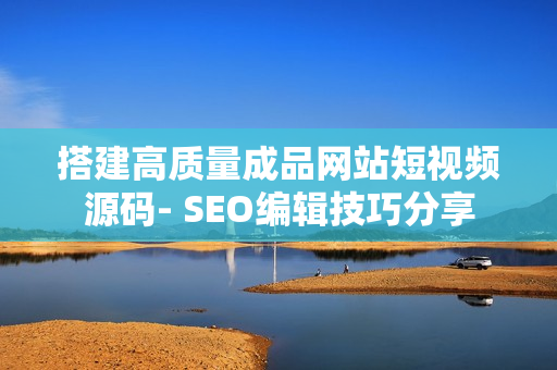 搭建高质量成品网站短视频源码- SEO编辑技巧分享