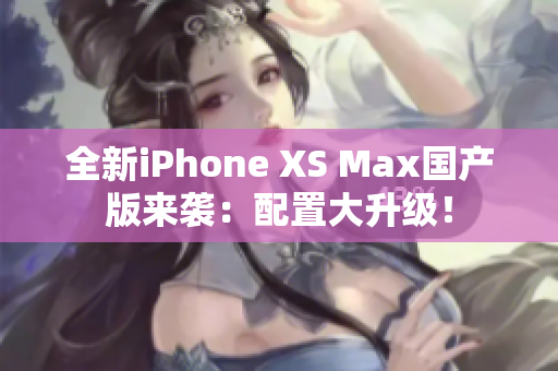 全新iPhone XS Max国产版来袭：配置大升级！