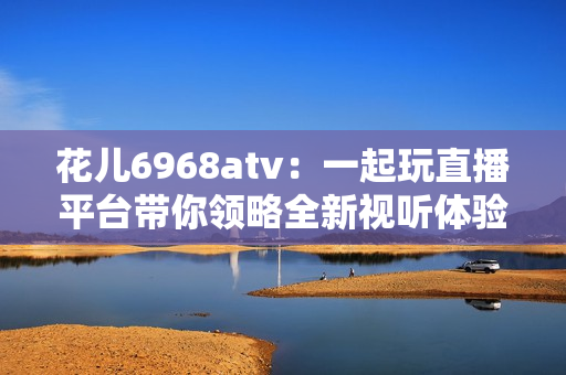 花儿6968atv：一起玩直播平台带你领略全新视听体验