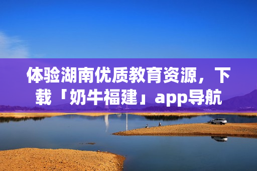 体验湖南优质教育资源，下载「奶牛福建」app导航