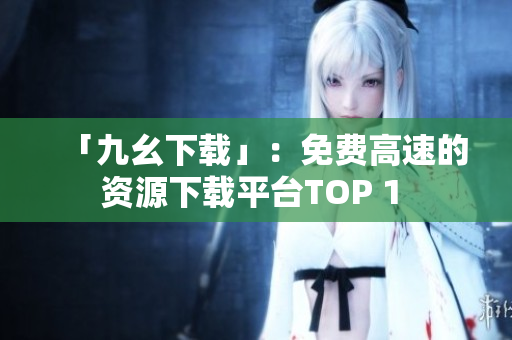 「九幺下载」：免费高速的资源下载平台TOP 1 