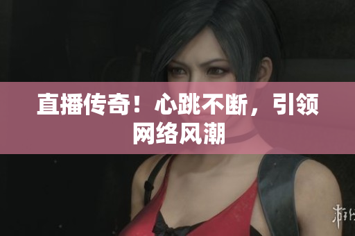 直播传奇！心跳不断，引领网络风潮