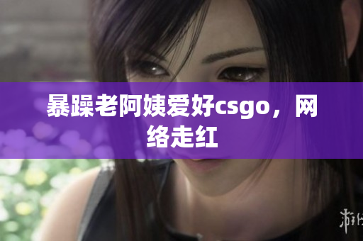 暴躁老阿姨爱好csgo，网络走红