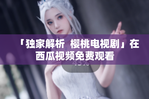 「独家解析  樱桃电视剧」在西瓜视频免费观看