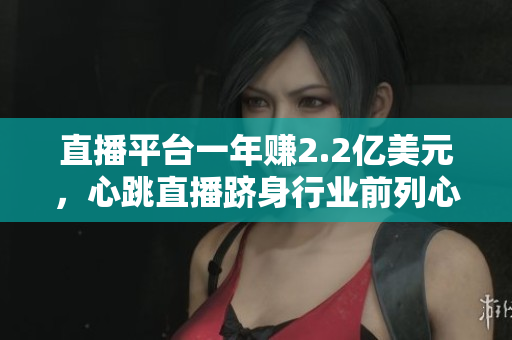 直播平台一年赚2.2亿美元，心跳直播跻身行业前列心跳直播：巩固直播平台领先地位