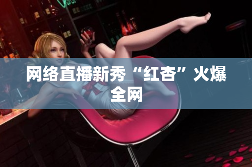 网络直播新秀“红杏”火爆全网