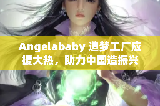 Angelababy 造梦工厂应援大热，助力中国造振兴