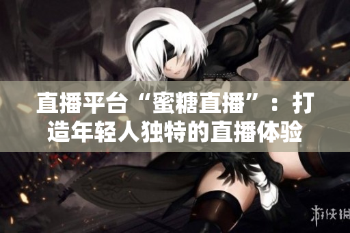 直播平台“蜜糖直播”：打造年轻人独特的直播体验