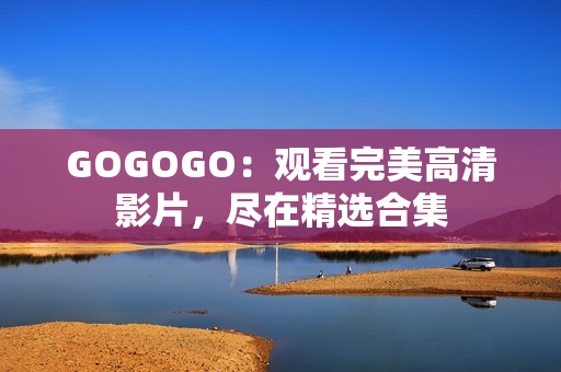 GOGOGO：观看完美高清影片，尽在精选合集