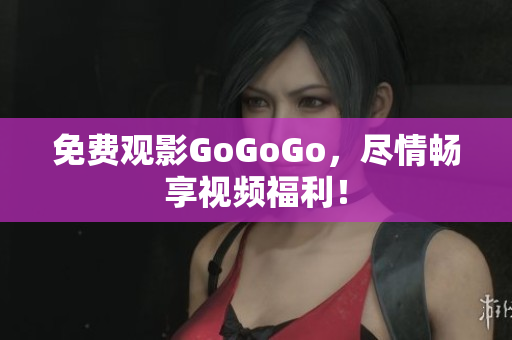 免费观影GoGoGo，尽情畅享视频福利！